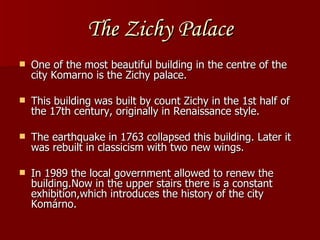 The Zichy Palace O ne of the most beautiful building in the centre of the city Komarno is the Zichy palace. This building was built by count Zichy in the 1s t  half of the 17th century, originally in Renaissance style. The earthquake in 1763 collapsed this building. Later it was rebuilt in classicism with two new wings. In 1989 the local government allowed to renew the building.Now in the upper stairs there is a constant exhibition,which introduces the history of the city Komárno. 