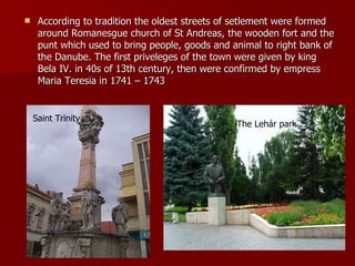 According to tradition the oldest streets of setlement were formed around Romanesgue church of St Andreas, the wooden fort and the punt which used to bring people, goods and animal to right bank of the Danube. The first priveleges of the town were given by king Bela IV. in 40s of 13th century, then were confirmed by empress Maria Teresia in 1741 – 1743   The Lehár park Saint Trinity 