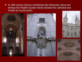 In 19th century famous archbishops like Scitovszky János and bishops like Majláth Gusztáv Károly donated the cathedral and funded its recontruction.   