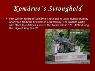 Komárno´s Stronghold First written record of Komárno is founded in Gesta Hungarorum by Anonymus from the first half of 13th century. The wooden castle with stone foundations survived the Tatars raid in 1241-1242 during the reign of King Béla IV. Anonymus 