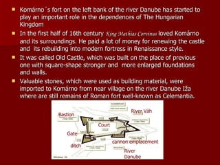 Komárno´s fort on the left bank of the river Danube has started to play an important role in the dependences of The Hungarian Kingdom   In the first half of 16th century  King Mat hias Corvinus  loved Komárno and its surroundings. He paid a lot of money for renewing the castle and  its rebuilding into modern fortress in Renaissance style. It was called Old Castle, which was built on the place of previous one with square-shape stronger and  more enlarged foundations and walls. Valuable stones, which were used as building material, were imported to Komárno from near village on the river Danube Iža where are still remains of Roman fort well-known as Celemantia.  Gate River Danube River Váh Bastion ditch Court cannon emplacement 