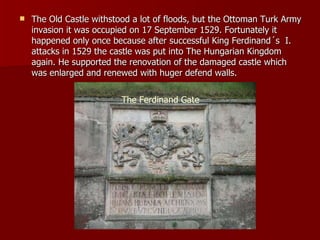 The Old Castle withstood a lot of floods, but the Ottoman Turk Army invasion it was occupied on 17 September 1529. Fortunately it happened only once because after successful King Ferdinand´s  I. attacks in 1529 the castle was put into The Hungarian Kingdom again. He supported the renovation of the damaged castle  which was enlarged and renewed with huger defend walls. The Ferdinand Gate 