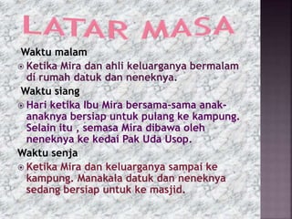 Waktu malam
 Ketika Mira dan ahli keluarganya bermalam
di rumah datuk dan neneknya.
Waktu siang
 Hari ketika Ibu Mira bersama-sama anak-
anaknya bersiap untuk pulang ke kampung.
Selain itu , semasa Mira dibawa oleh
neneknya ke kedai Pak Uda Usop.
Waktu senja
 Ketika Mira dan keluarganya sampai ke
kampung. Manakala datuk dan neneknya
sedang bersiap untuk ke masjid.
 