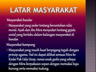 Masyarakat bandar
Masyarakat yang sedar tentangkeruntuhan nilai
moral. Ayah dan ibu Mira menyedari tentang gejala
sosial yang berlakudalamkalangan masyarakat di
bandar.
Masyarakat kampung
Masyarakat yang masih kuat berpegang teguhdengan
prinsip agama. Hal ini dapat dilihat semasa Mira ke
Kedai Pak Uda Usop, ramai anak gadis yang sebaya
dengan Mira berpakaian sopan dengan memakai baju
kurung serta memakai tudung.
 