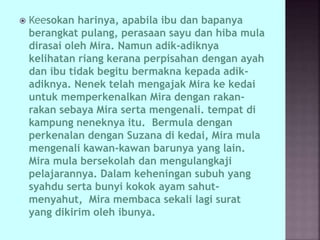  Keesokan harinya, apabila ibu dan bapanya
berangkat pulang, perasaan sayu dan hiba mula
dirasai oleh Mira. Namun adik-adiknya
kelihatan riang kerana perpisahan dengan ayah
dan ibu tidak begitu bermakna kepada adik-
adiknya. Nenek telah mengajak Mira ke kedai
untuk memperkenalkan Mira dengan rakan-
rakan sebaya Mira serta mengenali. tempat di
kampung neneknya itu. Bermula dengan
perkenalan dengan Suzana di kedai, Mira mula
mengenali kawan-kawan barunya yang lain.
Mira mula bersekolah dan mengulangkaji
pelajarannya. Dalam keheningan subuh yang
syahdu serta bunyi kokok ayam sahut-
menyahut, Mira membaca sekali lagi surat
yang dikirim oleh ibunya.
 