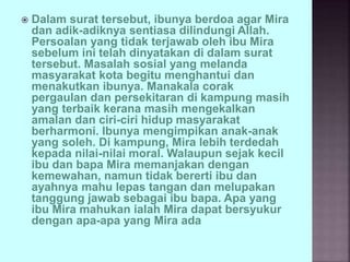  Dalam surat tersebut, ibunya berdoa agar Mira
dan adik-adiknya sentiasa dilindungi Allah.
Persoalan yang tidak terjawab oleh ibu Mira
sebelum ini telah dinyatakan di dalam surat
tersebut. Masalah sosial yang melanda
masyarakat kota begitu menghantui dan
menakutkan ibunya. Manakala corak
pergaulan dan persekitaran di kampung masih
yang terbaik kerana masih mengekalkan
amalan dan ciri-ciri hidup masyarakat
berharmoni. Ibunya mengimpikan anak-anak
yang soleh. Di kampung, Mira lebih terdedah
kepada nilai-nilai moral. Walaupun sejak kecil
ibu dan bapa Mira memanjakan dengan
kemewahan, namun tidak bererti ibu dan
ayahnya mahu lepas tangan dan melupakan
tanggung jawab sebagai ibu bapa. Apa yang
ibu Mira mahukan ialah Mira dapat bersyukur
dengan apa-apa yang Mira ada
 