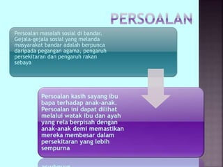 Persoalan masalah sosial di bandar.
Gejala-gejala sosial yang melanda
masyarakat bandar adalah berpunca
daripada pegangan agama, pengaruh
persekitaran dan pengaruh rakan
sebaya
 