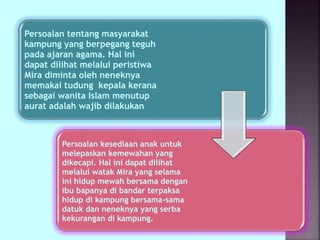Persoalan tentang masyarakat
kampung yang berpegang teguh
pada ajaran agama. Hal ini
dapat dilihat melalui peristiwa
Mira diminta oleh neneknya
memakai tudung kepala kerana
sebagai wanita Islam menutup
aurat adalah wajib dilakukan
Persoalan kesediaan anak untuk
melepaskan kemewahan yang
dikecapi. Hal ini dapat dilihat
melalui watak Mira yang selama
ini hidup mewah bersama dengan
ibu bapanya di bandar terpaksa
hidup di kampung bersama-sama
datuk dan neneknya yang serba
kekurangan di kampung.
 