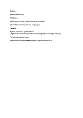 Metafora
1.Petangsemakintua
Peribahasa
1.Hendakseribudaya, tidakhendakseribuseribudalih
2.Kalautidakadarotan, akar pun bergunajuga.
Falsafah
1.jodoh ,pertemuan,ajaldanmaut di
tanganAllah.Berpantangmatisebelumajal.Selagiadanyawaselagiituadasaya.
Penggunaanbahasainggeris
1.penyemaklewaataubrowser internet yang sudahdilancarkan.

 