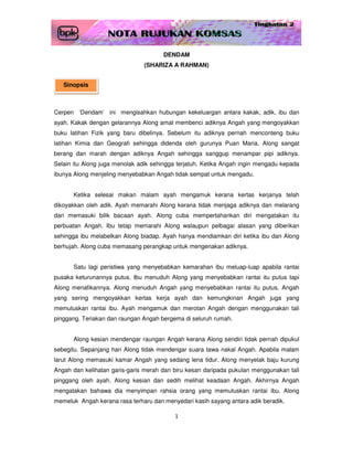 DENDAM
                               (SHARIZA A RAHMAN)


   Sinopsis



Cerpen ‘Dendam’ ini mengisahkan hubungan kekeluargan antara kakak, adik, ibu dan
ayah. Kakak dengan gelarannya Along amat membenci adiknya Angah yang mengoyakkan
buku latihan Fizik yang baru dibelinya. Sebelum itu adiknya pernah menconteng buku
latihan Kimia dan Geografi sehingga didenda oleh gurunya Puan Maria. Along sangat
berang dan marah dengan adiknya Angah sehingga sanggup menampar pipi adiknya.
Selain itu Along juga menolak adik sehingga terjatuh. Ketika Angah ingin mengadu kepada
ibunya Along menjeling menyebabkan Angah tidak sempat untuk mengadu.


      Ketika selesai makan malam ayah mengamuk kerana kertas kerjanya telah
dikoyakkan oleh adik. Ayah memarahi Along kerana tidak menjaga adiknya dan melarang
dari memasuki bilik bacaan ayah. Along cuba mempertahankan diri mengatakan itu
perbuatan Angah. Ibu tetap memarahi Along walaupun pelbagai alasan yang diberikan
sehingga ibu melabelkan Along biadap. Ayah hanya mendiamkan diri ketika ibu dan Along
berhujah. Along cuba memasang perangkap untuk mengenakan adiknya.


      Satu lagi peristiwa yang menyebabkan kemarahan ibu meluap-luap apabila rantai
pusaka keturunannya putus. Ibu menuduh Along yang menyebabkan rantai itu putus tapi
Along menafikannya. Along menuduh Angah yang menyebabkan rantai itu putus. Angah
yang sering mengoyakkan kertas kerja ayah dan kemungkinan Angah juga yang
memutuskan rantai ibu. Ayah mengamuk dan merotan Angah dengan menggunakan tali
pinggang. Teriakan dan raungan Angah bergema di seluruh rumah.


      Along kesian mendengar raungan Angah kerana Along sendiri tidak pernah dipukul
sebegitu. Sepanjang hari Along tidak mendengar suara tawa nakal Angah. Apabila malam
larut Along memasuki kamar Angah yang sedang lena tidur. Along menyelak baju kurung
Angah dan kelihatan garis-garis merah dan biru kesan daripada pukulan menggunakan tali
pinggang oleh ayah. Along kesian dan sedih melihat keadaan Angah. Akhirnya Angah
mengatakan bahawa dia menyimpan rahsia orang yang memutuskan rantai ibu. Along
memeluk Angah kerana rasa terharu dan menyedari kasih sayang antara adik beradik.

                                          1
 