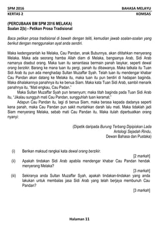 SPM 2016 BAHASA MELAYU
KERTAS 2 KOMSAS
Halaman 11
(PERCUBAAN BM SPM 2016 MELAKA)
Soalan 2(b) - Petikan Prosa Tradisional
Baca petikan prosa tradisional di bawah dengan teliti, kemudian jawab soalan-soalan yang
berikut dengan menggunakan ayat anda sendiri.
Maka kedengaranlah ke Melaka, Cau Pandan, anak Bubunnya, akan dititahkan menyerang
Melaka. Maka ada seorang hamba Allah diam di Melaka, bangsanya Arab, Sidi Arab
namanya disebut orang. Maka tuan itu senantiasa bermain panah lasykar, seperti dewal
orang berzikir. Barang ke mana tuan itu pergi, panah itu dibawanya. Maka tatkala itu Tuan
Sidi Arab itu pun ada menghadap Sultan Muzaffar Syah. Telah tuan itu mendengar khabar
Cau Pandan akan datang ke Melaka itu, maka tuan itu pun berdiri di hadapan baginda.
Maka dihalakannya panahnya itu ke benua Siam. Maka kata Tuan Sidi Arab, sambil menarik
panahnya itu, “Mati engkau, Cau Padan.”
Maka Sultan Muzaffar Syah pun tersenyum; maka titah baginda pada Tuan Sidi Arab
itu, “Jikalau sungguh mati Cau Pandan, sungguhlah tuan keramat.”
Adapun Cau Pandan itu, lagi di benua Siam, maka berasa kepada dadanya seperti
kena panah, maka Cau Pandan pun sakit muntahkan darah lalu mati. Maka tidaklah jadi
Siam menyerang Melaka, sebab mati Cau Pandan itu. Maka itulah diperbuatkan orang
nyanyi:
(Dipetik daripada Burung Terbang Dipipiskan Lada
Antologi Sejadah Rindu,
Dewan Bahasa dan Pustaka)
(i) Berikan maksud rangkai kata dewal orang berzikir.
[2 markah]
(ii) Apakah tindakan Sidi Arab apabila mendengar khabar Cau Pandan hendak
menyerang Melaka?
[3 markah]
(iii) Sekiranya anda Sultan Muzaffar Syah, apakah tindakan-tindakan yang anda
lakukan untuk membalas jasa Sidi Arab yang telah berjaya membunuh Cau
Pandan?
[3 markah]
 