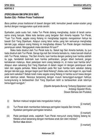 SPM 2016 BAHASA MELAYU
KERTAS 2 KOMSAS
Halaman 13
(PERCUBAAN BM SPM 2016 SBP)
Soalan 2(b) - Petikan Prosa Tradisional
Baca petikan prosa tradisional di bawah dengan teliti, kemudian jawab soalan-soalan yang
berikut dengan menggunakan ayat anda sendiri.
Syahadan, pada suatu hari, maka Tun Perak datang menghadap, duduk di tanah sama-
sama orang banyak. Maka kata bentara yang bergelar Seri Amerta kepada Tun Perak,
“Tuan Tun Perak, segala orang Kelang ini menghadap baginda mengadukan halnya ke
bawah Duli Yang Dipertuan. Adapun orang teluk rantau yang lain semuanya menghadap
laki-laki juga; adapun orang Kelang ini menghadap dibawa Tun Perak dengan membawa
perempuan sekali. Mengapakah maka demikian fiil tuan?”
Maka tiada disahut oleh Tun Perak kata itu. Sekali lagi Seri Amerta berkata, itu pun
tiada disahuti oleh Tun Perak. Genap tiga kali Seri Amerta berkata itu, maka barulah disahuti
oleh Tun Perak, katanya, “Hai Seri Amerta, tuan hamba dengan pedang tuan hamba sebilah
itu juga, hendaklah baik-baik tuan hamba peliharakan, jangan diberi berkarat, jangan
kemakanan matanya. Akan pekerjaan kami orang bekerja ini, di mana tuan hamba tahu?
Adapun akan sekarang Duli Yang Dipertuan di dalam negeri ini dengan perempuan anak
isteri dan segala perkalas. Maka benarkah pada fikir tuan hamba kami sekalian datang
dengan laki-laki juga, dengan begini jauh Selat Kelang? Jikalau satu hal negeri ini, apa hisab
pada kami sekalian? Sebab itulah maka segala orang Kelang ini hamba suruh bawa dengan
anak isterinya sekali. Nescaya berperang dengan musuh bersungguh-sungguh hatinya;
kurang-kurang ia berlawankan Duli Yang Dipertuan lebih ia berlawankan anak isterinya
bersungguh-sungguh.”
(Dipetik daripada Burung Terbang Dipipiskan Lada
Antologi Sejadah Rindu,
Dewan Bahasa dan Pustaka)
(i) Berikan maksud rangkai kata mengadukan halnya.
[2 markah]
(ii) Tun Perak telah memberikan beberapa peringatan kepada Seri Amerta.
Nyatakan peringatan-peringatan tersebut.
[3 markah]
(iii) Pada pendapat anda, wajarkah Tuan Perak menyuruh orang Kelang datang ke
Melaka untuk berperang dengan membawa anak dan isteri mereka?
Berikan dua alasan.
[3 markah]
 