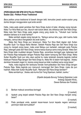 SPM 2016 BAHASA MELAYU
KERTAS 2 KOMSAS
Halaman 15
(PERCUBAAN BM SPM 2016 PULAU PINANG)
Soalan 2(b) - Petikan Prosa Tradisional
Baca petikan prosa tradisional di bawah dengan teliti, kemudian jawab soalan-soalan yang
berikut dengan menggunakan ayat anda sendiri.
Hatta, maka pada sekali peristiwa Seri Nara Diraja duduk di balai, dihadap orang banyak.
Maka Tun Nina Madi pun lalu, disuruh naik duduk dekat, lalu diribanya oleh Seri Nara Diraja.
Maka kata Seri Nara Diraja pada segala orang yang duduk itu, “Tahukah tuan hamba
sekalian bahawa ia ini anak hamba?”
Maka sembah segala orang banyak itu, “Sahaya semua tahu juga; oleh tuanku tiada
mengaku, semua takut mengatakan dia anak tuanku.”
Maka Seri Nara Diraja pun tersenyum, Maka Tun Nina Madi digelar oleh Sultan
Muzaffar Syah Tun Bijaya Maha Menteri. Setelah Paduka Raja dan Seri Nara Diraja dua
orang itu menjadi orang besar, maka anak Melayu pun berbelah, setengah pada Paduka
Raja, setengah pada Seri Nara Diraja, kerana kedua-duanya sama orang berasal. Maka Seri
Nara Diraja tidak muafakat dengan Paduka Raja, senantiasa beringgit juga; beberapa kali
lain Paduka Raja kedapatan dengan Paduka Raja dalam kampung Seri Nara Diraja. Maka
Sultan Muzaffar Syah pun tahu akan perihal itu maka terlalulah dukacita baginda melihat
kelakuan Paduka Raja dengan Seri Nara Diraja itu. Maka fikir di dalam hati baginda, “Jikalau
demikian binasalah negeri ini, kerana orang besarnya tidak muafakat sama orang besar.”
Hatta, maka baginda fikir berbicara hendak memuafakatkan Seri Nara Diraja dengan
Paduka Raja. Maka baginda pun menyuruh memanggil Seri Nara Diraja; maka dia pun
hadirlah. Maka titah Sultan Muzaffar Syah, “Mahukah Seri Nara Diraja beristeri?”
Maka sembahnya, “Jikalau ada kurnia Duli Yang Dipertuan, baiklah, tuanku.”
(Dipetik daripada Burung Terbang Dipipiskan Lada
Antologi Sejadah Rindu,
Dewan Bahasa dan Pustaka)
(i) Berikan maksud senantiasa beringgit.
[2 markah]
(ii) Apakah yang terjadi setelah Paduka Raja dan Seri Nara Diraja menjadi orang
besar?
[3 markah]
(iii) Pada pendapat anda, apakah kesan-kesan buruk kepada negara sekiranya
pemimpin tidak bermuafakat?
[3 markah]
 
