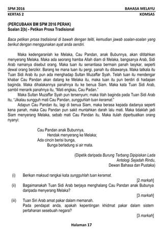 SPM 2016 BAHASA MELAYU
KERTAS 2 KOMSAS
Halaman 17
(PERCUBAAN BM SPM 2016 PERAK)
Soalan 2(b) - Petikan Prosa Tradisional
Baca petikan prosa tradisional di bawah dengan teliti, kemudian jawab soalan-soalan yang
berikut dengan menggunakan ayat anda sendiri.
Maka kedengaranlah ke Melaka, Cau Pandan, anak Bubunnya, akan dititahkan
menyerang Melaka. Maka ada seorang hamba Allah diam di Melaka, bangsanya Arab, Sidi
Arab namanya disebut orang. Maka tuan itu senantiasa bermain panah lasykar, seperti
dewal orang berzikir. Barang ke mana tuan itu pergi, panah itu dibawanya. Maka tatkala itu
Tuan Sidi Arab itu pun ada menghadap Sultan Muzaffar Syah. Telah tuan itu mendengar
khabar Cau Pandan akan datang ke Melaka itu, maka tuan itu pun berdiri di hadapan
baginda. Maka dihalakannya panahnya itu ke benua Siam. Maka kata Tuan Sidi Arab,
sambil menarik panahnya itu, “Mati engkau, Cau Padan.”
Maka Sultan Muzaffar Syah pun tersenyum; maka titah baginda pada Tuan Sidi Arab
itu, “Jikalau sungguh mati Cau Pandan, sungguhlah tuan keramat.”
Adapun Cau Pandan itu, lagi di benua Siam, maka berasa kepada dadanya seperti
kena panah, maka Cau Pandan pun sakit muntahkan darah lalu mati. Maka tidaklah jadi
Siam menyerang Melaka, sebab mati Cau Pandan itu. Maka itulah diperbuatkan orang
nyanyi:
Cau Pandan anak Bubunnya,
Hendak menyerang ke Melaka;
Ada cincin berisi bunga,
Bunga berladung si air mata.
(Dipetik daripada Burung Terbang Dipipiskan Lada
Antologi Sejadah Rindu,
Dewan Bahasa dan Pustaka)
(i) Berikan maksud rangkai kata sungguhlah tuan keramat.
[2 markah]
(ii) Bagaimanakah Tuan Sidi Arab berjaya menghalang Cau Pandan anak Bubunya
daripada menyerang Melaka?
[3 markah]
(iii) Tuan Siri Arab amat pakar dalam memanah.
Pada pendapat anda, apakah kepentingan khidmat pakar dalam sistem
pertahanan sesebuah negara?
[3 markah]
 