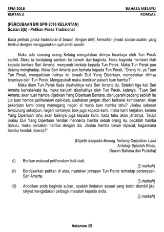 SPM 2016 BAHASA MELAYU
KERTAS 2 KOMSAS
Halaman 19
(PERCUBAAN BM SPM 2016 KELANTAN)
Soalan 2(b) - Petikan Prosa Tradisional
Baca petikan prosa tradisional di bawah dengan teliti, kemudian jawab soalan-soalan yang
berikut dengan menggunakan ayat anda sendiri.
Maka ada seorang orang Kelang mengatakan dirinya teraniaya oleh Tun Perak
sedikit. Maka ia berdatang sembah ke bawah duli baginda. Maka baginda memberi titah
kepada bentara Seri Amerta, menyuruh berkata kepada Tun Perak. Maka Tun Perak pun
datang menghadap. Maka Seri Amerta pun berkata kepada Tun Perak, “Orang ini, ya Tuan
Tun Perak, mengadukan halnya ke bawah Duli Yang Dipertuan, mengatakan dirinya
teraniaya oleh Tun Perak. Mengapakah maka demikian pekerti tuan hamba?”
Maka diam Tun Perak tiada disahutinya kata Seri Amerta itu. Setelah tiga kali Seri
Amerta berkata-kata itu, maka barulah disahutinya oleh Tun Perak, katanya, “Tuan Seri
Amerta, akan tuan hamba dijadikan Yang Dipertuan Bentara, dianugerahi pedang sebilah itu
jua tuan hamba peliharakan baik-baik, usahakan jangan diberi berkarat kemakanan. Akan
pekerjaan kami orang memegang negeri di mana tuan hamba tahu? Jikalau sebesar
tempurung sekalipun, negeri namanya; baik juga kepada kami, maka kami kerjakan, kerana
Yang Dipertuan tahu akan baiknya juga kepada kami, tiada tahu akan jahatnya. Tetapi
jikalau Duli Yang Dipertuan hendak mencerca hamba sebab orang itu, pecatlah hamba
dahulu, maka cercakan hamba dengan dia. Jikalau hamba belum dipecat, bagaimana
hamba hendak dicerca?”
(Dipetik daripada Burung Terbang Dipipiskan Lada
Antologi Sejadah Rindu,
Dewan Bahasa dan Pustaka)
(i) Berikan maksud peliharakan baik-baik.
[2 markah]
(ii) Berdasarkan petikan di atas, nyatakan jawapan Tun Perak terhadap pertanyaan
Seri Amerta.
[3 markah]
(iii) Andaikan anda baginda sultan, apakah tindakan sesuai yang boleh diambil jika
rakyat mengadukan pelbagai masalah kepada anda.
[3 markah]
 