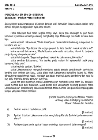 SPM 2016 BAHASA MELAYU
KERTAS 2 KOMSAS
Halaman 21
(PERCUBAAN BM SPM 2016 KEDAH)
Soalan 2(b) - Petikan Prosa Tradisional
Baca petikan prosa tradisional di bawah dengan teliti, kemudian jawab soalan-soalan yang
berikut dengan menggunakan ayat anda sendiri.
Hatta beberapa hari maka segala orang kaya- kaya dan saudagar itu pun habis
kecurian; syahadan semuanya datang menghadap raja. Maka raja pun tiada terkata- kata
lagi.
Maka sembah Laksamana, “Pada firasat patik, pada malam itu datang pula penjurit itu
ke istana kita ini.”
Maka titah raja, “Apa bicara kita supaya penjurit itu tiada beroleh masuk ke istana ini?”
Maka sembah Laksamana, “Daulat tuanku, ada suatu perbuatan; hikmat itu daripada
penjurit yang tahu patik peroleh.”
Maka titah baginda, “Segeralah perbuat, kekasihku Laksamana, hikmat itu.”
Maka sembah Laksamana, “Ya tuanku, pada malam ini lepaskanlah patik pergi
berkawal, tiada jauh.”
Maka baginda bertitah, “Baiklah.”
Maka Laksamana pun menyuruh membawa segala senjata yang banyak- banyak itu,
lembing dan tombak dan kayu. Maka diatur oleh Laksamana berkeliling istana itu. Maka
dibubuhnya suatu hikmat, radak- meradak dan tetak- menetak sama sendirinya dan kayu itu
pun palu- memalu, terlalu gemuruh bunyinya.
Maka hari pun malamlah. Maka Laksamana pun memakai serba hitam lalu berjalan.
Maka Kertala Sari pun masuklah. Maka dilihat oleh Laksamana seorang penjurit; maka
Laksamana pun berselindung pada suatu tempat. Maka Kertala Sari pun menyimpang pada
tempat yang lain masuk mencuri.
(Dipetik daripada Kepimpinan Melalui Teladan
Antologi Jaket Kulit Kijang dari Istanbul,
Dewan Bahasa dan Pustaka)
(i) Berikan maksud pada firasat patik.
[2 markah]
(ii) Apakah tindakan Laksamana untuk menghalang Kertala Sari daripada memasuki
istana?
[3 markah]
(iii) Pada pendapat anda, apakah kesan wujudnya keamanan di dalam negara?
[3 markah]
 