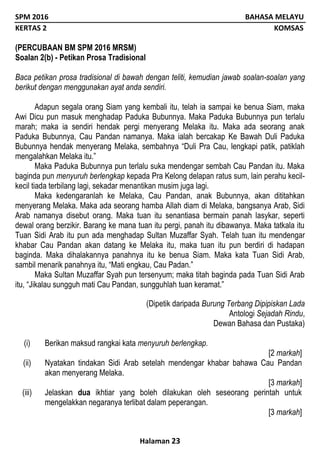 SPM 2016 BAHASA MELAYU
KERTAS 2 KOMSAS
Halaman 23
(PERCUBAAN BM SPM 2016 MRSM)
Soalan 2(b) - Petikan Prosa Tradisional
Baca petikan prosa tradisional di bawah dengan teliti, kemudian jawab soalan-soalan yang
berikut dengan menggunakan ayat anda sendiri.
Adapun segala orang Siam yang kembali itu, telah ia sampai ke benua Siam, maka
Awi Dicu pun masuk menghadap Paduka Bubunnya. Maka Paduka Bubunnya pun terlalu
marah; maka ia sendiri hendak pergi menyerang Melaka itu. Maka ada seorang anak
Paduka Bubunnya, Cau Pandan namanya. Maka ialah bercakap Ke Bawah Duli Paduka
Bubunnya hendak menyerang Melaka, sembahnya “Duli Pra Cau, lengkapi patik, patiklah
mengalahkan Melaka itu.”
Maka Paduka Bubunnya pun terlalu suka mendengar sembah Cau Pandan itu. Maka
baginda pun menyuruh berlengkap kepada Pra Kelong delapan ratus sum, lain perahu kecil-
kecil tiada terbilang lagi, sekadar menantikan musim juga lagi.
Maka kedengaranlah ke Melaka, Cau Pandan, anak Bubunnya, akan dititahkan
menyerang Melaka. Maka ada seorang hamba Allah diam di Melaka, bangsanya Arab, Sidi
Arab namanya disebut orang. Maka tuan itu senantiasa bermain panah lasykar, seperti
dewal orang berzikir. Barang ke mana tuan itu pergi, panah itu dibawanya. Maka tatkala itu
Tuan Sidi Arab itu pun ada menghadap Sultan Muzaffar Syah. Telah tuan itu mendengar
khabar Cau Pandan akan datang ke Melaka itu, maka tuan itu pun berdiri di hadapan
baginda. Maka dihalakannya panahnya itu ke benua Siam. Maka kata Tuan Sidi Arab,
sambil menarik panahnya itu, “Mati engkau, Cau Padan.”
Maka Sultan Muzaffar Syah pun tersenyum; maka titah baginda pada Tuan Sidi Arab
itu, “Jikalau sungguh mati Cau Pandan, sungguhlah tuan keramat.”
(Dipetik daripada Burung Terbang Dipipiskan Lada
Antologi Sejadah Rindu,
Dewan Bahasa dan Pustaka)
(i) Berikan maksud rangkai kata menyuruh berlengkap.
[2 markah]
(ii) Nyatakan tindakan Sidi Arab setelah mendengar khabar bahawa Cau Pandan
akan menyerang Melaka.
[3 markah]
(iii) Jelaskan dua ikhtiar yang boleh dilakukan oleh seseorang perintah untuk
mengelakkan negaranya terlibat dalam peperangan.
[3 markah]
 