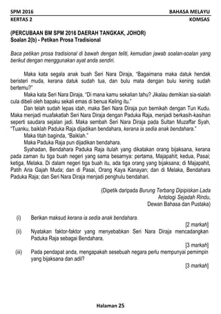 SPM 2016 BAHASA MELAYU
KERTAS 2 KOMSAS
Halaman 25
(PERCUBAAN BM SPM 2016 DAERAH TANGKAK, JOHOR)
Soalan 2(b) - Petikan Prosa Tradisional
Baca petikan prosa tradisional di bawah dengan teliti, kemudian jawab soalan-soalan yang
berikut dengan menggunakan ayat anda sendiri.
Maka kata segala anak buah Seri Nara Diraja, “Bagaimana maka datuk hendak
beristeri muda, kerana datuk sudah tua, dan bulu mata dengan bulu kening sudah
bertemu?”
Maka kata Seri Nara Diraja, “Di mana kamu sekalian tahu? Jikalau demikian sia-sialah
cula dibeli oleh bapaku sekali emas di benua Keling itu.”
Dan telah sudah lepas idah, maka Seri Nara Diraja pun bernikah dengan Tun Kudu.
Maka menjadi muafakatlah Seri Nara Diraja dengan Paduka Raja, menjadi berkasih-kasihan
seperti saudara sejalan jadi. Maka sembah Seri Nara Diraja pada Sultan Muzaffar Syah,
“Tuanku, baiklah Paduka Raja dijadikan bendahara, kerana ia sedia anak bendahara.”
Maka titah baginda, “Baiklah.”
Maka Paduka Raja pun dijadikan bendahara.
Syahadan, Bendahara Paduka Raja itulah yang dikatakan orang bijaksana, kerana
pada zaman itu tiga buah negeri yang sama besarnya: pertama, Majapahit; kedua, Pasai;
ketiga, Melaka. Di dalam negeri tiga buah itu, ada tiga orang yang bijaksana; di Majapahit,
Patih Aria Gajah Muda; dan di Pasai, Orang Kaya Kanayan; dan di Melaka, Bendahara
Paduka Raja; dan Seri Nara Diraja menjadi penghulu bendahari.
(Dipetik daripada Burung Terbang Dipipiskan Lada
Antologi Sejadah Rindu,
Dewan Bahasa dan Pustaka)
(i) Berikan maksud kerana ia sedia anak bendahara.
[2 markah]
(ii) Nyatakan faktor-faktor yang menyebabkan Seri Nara Diraja mencadangkan
Paduka Raja sebagai Bendahara.
[3 markah]
(iii) Pada pendapat anda, mengapakah sesebuah negara perlu mempunyai pemimpin
yang bijaksana dan adil?
[3 markah]
 