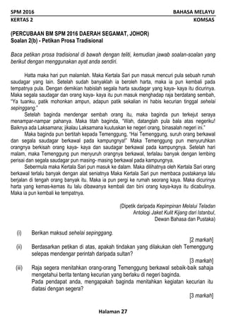 SPM 2016 BAHASA MELAYU
KERTAS 2 KOMSAS
Halaman 27
(PERCUBAAN BM SPM 2016 DAERAH SEGAMAT, JOHOR)
Soalan 2(b) - Petikan Prosa Tradisional
Baca petikan prosa tradisional di bawah dengan teliti, kemudian jawab soalan-soalan yang
berikut dengan menggunakan ayat anda sendiri.
Hatta maka hari pun malamlah. Maka Kertala Sari pun masuk mencuri pula sebuah rumah
saudagar yang lain. Setelah sudah banyaklah ia beroleh harta, maka ia pun kembali pada
tempatnya pula. Dengan demikian habislah segala harta saudagar yang kaya- kaya itu dicurinya.
Maka segala saudagar dan orang kaya- kaya itu pun masuk menghadap raja berdatang sembah,
“Ya tuanku, patik mohonkan ampun, adapun patik sekalian ini habis kecurian tinggal sehelai
sepinggang.”
Setelah baginda mendengar sembah orang itu, maka baginda pun terkejut seraya
menampar-nampar pahanya. Maka titah baginda, “Wah, datanglah pula bala atas negeriku!
Baiknya ada Laksamana; jikalau Laksamana kuutuskan ke negeri orang, binasalah negeri ini.”
Maka baginda pun bertitah kepada Temenggung, “Hai Temenggung, suruh orang berkawal
dan segala saudagar berkawal pada kampungnya!” Maka Temenggung pun menyuruhkan
orangnya berkisah orang kaya- kaya dan saudagar berkawal pada kampungnya. Setelah hari
malam, maka Temenggung pun menyuruh orangnya berkawal, terlalau banyak dengan lembing
perisai dan segala saudagar pun masing- masing berkawal pada kampungnya.
Sebermula maka Kertala Sari pun masuk ke dalam. Maka dilihatnya oleh Kertala Sari orang
berkawal terlalu banyak dengan alat seniatnya Maka Kertala Sari pun membaca pustakanya lalu
berjalan di tengah orang banyak itu. Maka ia pun pergi ke rumah seorang kaya. Maka dicurinya
harta yang kemas-kemas itu lalu dibawanya kembali dan bini orang kaya-kaya itu dicabulinya.
Maka ia pun kembali ke tempatnya.
(Dipetik daripada Kepimpinan Melalui Teladan
Antologi Jaket Kulit Kijang dari Istanbul,
Dewan Bahasa dan Pustaka)
(i) Berikan maksud sehelai sepinggang.
[2 markah]
(ii) Berdasarkan petikan di atas, apakah tindakan yang dilakukan oleh Temenggung
selepas mendengar perintah daripada sultan?
[3 markah]
(iii) Raja segera menitahkan orang-orang Temenggung berkawal sebaik-baik sahaja
mengetahui berita tentang kecurian yang berlaku di negeri baginda.
Pada pendapat anda, mengapakah baginda menitahkan kegiatan kecurian itu
diatasi dengan segera?
[3 markah]
 