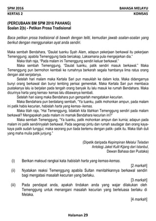 SPM 2016 BAHASA MELAYU
KERTAS 2 KOMSAS
Halaman 29
(PERCUBAAN BM SPM 2016 PAHANG)
Soalan 2(b) - Petikan Prosa Tradisional
Baca petikan prosa tradisional di bawah dengan teliti, kemudian jawab soalan-soalan yang
berikut dengan menggunakan ayat anda sendiri.
Maka sembah Bendahara, “Daulat tuanku Syah Alam, adapun pekerjaan berkawal itu pekerjaan
Temenggung; apabila Temenggung tiada bercakap, Laksamana pula mengejarkan dia.”
Maka titah raja, “Pada malam ini Temenggung sendiri keluar berkawal.”
Maka sembah Temenggung, “Daulat tuanku, patik sendiri masuk berkawal.” Maka
Temenggung pun bermohon kembali ke rumahnya berkerah segala hambanya lima ratus orang
dengan alat senjatanya.
Setelah hari malam maka Kertala Sari pun masuklah ke dalam kota. Maka didengarnya
bunyi orang berkawal dan bunyi lembing perisai gemeretak. Maka Kertala Sari pun membaca
pustakanya lalu ia berjalan pada tengah orang banyak itu lalu masuk ke rumah Bendahara. Maka
dicurinya harta yang kemas- kemas lalu dibawanya kembali.
Setelah hari siang maka Bendahara pun gemparlah mengatakan kecurian.
Maka Bendahara pun berdatang sembah, “Ya tuanku, patik mohonkan ampun, pada malam
ini patik habis kecurian, habislah harta yang kemas- kemas.
Maka titah raja, “Hai Temenggung, tidaklah kita titahkan Temenggung sendiri pada malam
berkawal? Mengapakah pada malam ini mamak Bendahara kecurian ini?”
Maka sembah Temenggung, “Ya tuanku, patik mohonkan ampun dan kurnia; adapun pada
malam ini patik sendirinyalah berkawal. Pada segenap pintu dan rumah saudagar dan orang kaya-
kaya patik sudah tunggui; maka seorang pun tiada bertemu dengan patik- patik itu. Maka titah duli
yang maha mulia patik junjung.”
(Dipetik daripada Kepimpinan Melalui Teladan
Antologi Jaket Kulit Kijang dari Istanbul,
Dewan Bahasa dan Pustaka)
(i) Berikan maksud rangkai kata habislah harta yang kemas-kemas.
[2 markah]
(ii) Nyatakan reaksi Temenggung apabila Sultan menitahkannya berkawal sendiri
bagi mengatasi masalah kecurian yang berlaku.
[3 markah]
(iii) Pada pendapat anda, apakah tindakan anda yang wajar dilakukan oleh
Temenggung untuk menangani masalah kecurian yang berleluasa berlaku di
Melaka.
[4 markah]
 