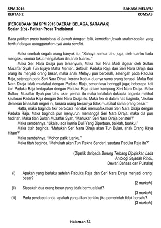 SPM 2016 BAHASA MELAYU
KERTAS 2 KOMSAS
Halaman 31
(PERCUBAAN BM SPM 2016 DAERAH BELAGA, SARAWAK)
Soalan 2(b) - Petikan Prosa Tradisional
Baca petikan prosa tradisional di bawah dengan teliti, kemudian jawab soalan-soalan yang
berikut dengan menggunakan ayat anda sendiri.
Maka sembah segala orang banyak itu, “Sahaya semua tahu juga; oleh tuanku tiada
mengaku, semua takut mengatakan dia anak tuanku.”
Maka Seri Nara Diraja pun tersenyum, Maka Tun Nina Madi digelar oleh Sultan
Muzaffar Syah Tun Bijaya Maha Menteri. Setelah Paduka Raja dan Seri Nara Diraja dua
orang itu menjadi orang besar, maka anak Melayu pun berbelah, setengah pada Paduka
Raja, setengah pada Seri Nara Diraja, kerana kedua-duanya sama orang berasal. Maka Seri
Nara Diraja tidak muafakat dengan Paduka Raja, senantiasa beringgit juga; beberapa kali
lain Paduka Raja kedapatan dengan Paduka Raja dalam kampung Seri Nara Diraja. Maka
Sultan Muzaffar Syah pun tahu akan perihal itu maka terlalulah dukacita baginda melihat
kelakuan Paduka Raja dengan Seri Nara Diraja itu. Maka fikir di dalam hati baginda, “Jikalau
demikian binasalah negeri ini, kerana orang besarnya tidak muafakat sama orang besar.”
Hatta, maka baginda fikir berbicara hendak memuafakatkan Seri Nara Diraja dengan
Paduka Raja. Maka baginda pun menyuruh memanggil Seri Nara Diraja; maka dia pun
hadirlah. Maka titah Sultan Muzaffar Syah, “Mahukah Seri Nara Diraja beristeri?”
Maka sembahnya, “Jikalau ada kurnia Duli Yang Dipertuan, baiklah, tuanku.”
Maka titah baginda, “Mahukah Seri Nara Diraja akan Tun Bulan, anak Orang Kaya
Hitam?”
Maka sembahnya, “Mohon patik tuanku.”
Maka titah baginda, “Mahukah akan Tun Rakna Sandari, saudara Paduka Raja itu?”
(Dipetik daripada Burung Terbang Dipipiskan Lada
Antologi Sejadah Rindu,
Dewan Bahasa dan Pustaka)
(i) Apakah yang berlaku setelah Paduka Raja dan Seri Nara Diraja menjadi orang
besar?
[2 markah]
(ii) Siapakah dua orang besar yang tidak bermuafakat?
[3 markah]
(iii) Pada pendapat anda, apakah yang akan berlaku jika pemerintah tidak bersatu?
[3 markah]
 