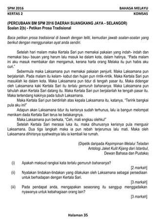SPM 2016 BAHASA MELAYU
KERTAS 2 KOMSAS
Halaman 35
(PERCUBAAN BM SPM 2016 DAERAH SIJANGKANG JAYA - SELANGOR)
Soalan 2(b) - Petikan Prosa Tradisional
Baca petikan prosa tradisional di bawah dengan teliti, kemudian jawab soalan-soalan yang
berikut dengan menggunakan ayat anda sendiri.
Setelah hari malam maka Kertala Sari pun memakai pakaian yang indah- indah dan
memakai bau- bauan yang harum lalu masuk ke dalam kota, dalam hatinya, “Pada malam
ini aku masuk membakar dan mengamuk, kerana harta orang Melaka itu pun habis aku
curi.”
Sebermula maka Laksamana pun memakai pakaian penjurit. Maka Laksamana pun
berjalanlah. Pada malam itu kelam- kabut dan hujan pun rintik-rintik. Maka Kertala Sari pun
masuklah ke dalam kota. Maka Laksamana pun tidur di tengah pasar itu. Maka didengar
oleh Laksamana kaki Kertala Sari itu terlalu gemuruh bahananya. Maka Laksamana pun
tahulah akan Kertala Sari datang itu. Maka Kertala Sari pun berjalanlah ke tengah pasar itu.
Maka tertendang kakinya pada tubuh Laksamana.
Maka Kertala Sari pun berdirilah atas kepala Laksamana itu, katanya, “Teririk bangkai
pula aku ini!”
Adapun akan Laksamana tidur itu kerisnya sudah terhunus, lalu ia bangun melompat
menikam dada Kertala Sari terus ke belakangnya.
Maka Laksamana pun berkata, “Ceh, mati engkau olehku!”
Setelah Kertala Sari merasai luka itu, maka dihunusnya kerisnya pula mengusir
Laksamana. Dua tiga langkah maka ia pun rebah terjerumus lalu mati. Maka oleh
Laksamana dihirisnya syahwatnya lalu ia kembali ke rumah.
(Dipetik daripada Kepimpinan Melalui Teladan
Antologi Jaket Kulit Kijang dari Istanbul,
Dewan Bahasa dan Pustaka)
(i) Apakah maksud rangkai kata terlalu gemuruh bahananya?
[2 markah]
(ii) Nyatakan tindakan-tindakan yang dilakukan oleh Laksamana sebagai persediaan
untuk berhadapan dengan Kertala Sari.
[3 markah]
(iii) Pada pendapat anda, mengapakan seseorang itu sanggup menggadaikan
nyawanya untuk kebahagiaan orang lain?
[3 markah]
 