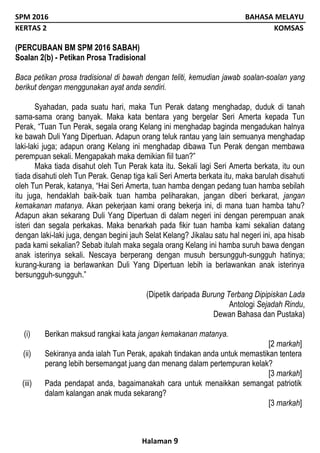SPM 2016 BAHASA MELAYU
KERTAS 2 KOMSAS
Halaman 9
(PERCUBAAN BM SPM 2016 SABAH)
Soalan 2(b) - Petikan Prosa Tradisional
Baca petikan prosa tradisional di bawah dengan teliti, kemudian jawab soalan-soalan yang
berikut dengan menggunakan ayat anda sendiri.
Syahadan, pada suatu hari, maka Tun Perak datang menghadap, duduk di tanah
sama-sama orang banyak. Maka kata bentara yang bergelar Seri Amerta kepada Tun
Perak, “Tuan Tun Perak, segala orang Kelang ini menghadap baginda mengadukan halnya
ke bawah Duli Yang Dipertuan. Adapun orang teluk rantau yang lain semuanya menghadap
laki-laki juga; adapun orang Kelang ini menghadap dibawa Tun Perak dengan membawa
perempuan sekali. Mengapakah maka demikian fiil tuan?”
Maka tiada disahut oleh Tun Perak kata itu. Sekali lagi Seri Amerta berkata, itu oun
tiada disahuti oleh Tun Perak. Genap tiga kali Seri Amerta berkata itu, maka barulah disahuti
oleh Tun Perak, katanya, “Hai Seri Amerta, tuan hamba dengan pedang tuan hamba sebilah
itu juga, hendaklah baik-baik tuan hamba peliharakan, jangan diberi berkarat, jangan
kemakanan matanya. Akan pekerjaan kami orang bekerja ini, di mana tuan hamba tahu?
Adapun akan sekarang Duli Yang Dipertuan di dalam negeri ini dengan perempuan anak
isteri dan segala perkakas. Maka benarkah pada fikir tuan hamba kami sekalian datang
dengan laki-laki juga, dengan begini jauh Selat Kelang? Jikalau satu hal negeri ini, apa hisab
pada kami sekalian? Sebab itulah maka segala orang Kelang ini hamba suruh bawa dengan
anak isterinya sekali. Nescaya berperang dengan musuh bersungguh-sungguh hatinya;
kurang-kurang ia berlawankan Duli Yang Dipertuan lebih ia berlawankan anak isterinya
bersungguh-sungguh.”
(Dipetik daripada Burung Terbang Dipipiskan Lada
Antologi Sejadah Rindu,
Dewan Bahasa dan Pustaka)
(i) Berikan maksud rangkai kata jangan kemakanan matanya.
[2 markah]
(ii) Sekiranya anda ialah Tun Perak, apakah tindakan anda untuk memastikan tentera
perang lebih bersemangat juang dan menang dalam pertempuran kelak?
[3 markah]
(iii) Pada pendapat anda, bagaimanakah cara untuk menaikkan semangat patriotik
dalam kalangan anak muda sekarang?
[3 markah]
 