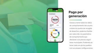 Pago por
generación
Gracias a tener todos los datos
de comportamiento del usuario,
a todos los puntos de recogida
de desechos, podemos facilitar
por cada ente, los parámetros
de comportamiento que
afectarán a los precios según
tasas municipales. Pudiendo así
tener cada uno de los pueblos
con sus propias conﬁguraciones
 