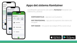 Apps del sistema Komtainer
Las diferentes aplicaciones del sistema Komtainer funcionan con
sistema iOS y Android.
KOMTAINER PLUS - app para uso ciudadano
KMT PROFESIONAL - app para los operarios del sistema de
recogida
KMT ASSIGN - Vinculación de códigos RFID y carné virtual
 