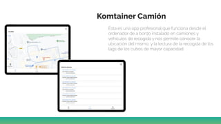Komtainer Camión
Ésta es una app profesional que funciona desde el
ordenador de a bordo instalado en camiones y
vehículos de recogida y nos permite conocer la
ubicación del mismo, y la lectura de la recogida de los
tags de los cubos de mayor capacidad.
 