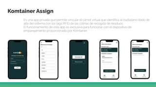 Komtainer Assign
Es una app privada que permite vincular el carnet virtual que identiﬁca al ciudadano dado de
alta del sistema con los tags RFID de las colinas de recogida de residuos.
El funcionamiento de esta app es exclusiva para funcionar con el dispositivo de
emparejamiento proporcionado por Komtainer.
 