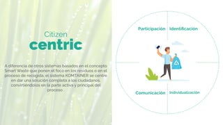 Citizen
centric
Identiﬁcación
Participación
Comunicación Individualización
A diferencia de otros sistemas basados en el concepto
Smart Waste que ponen el foco en los residuos o en el
proceso de recogida, el sistema KOMTAINER se centre
en dar una solución completa a los ciudadanos,
convirtiéndolos en la parte activa y principal del
proceso .
 