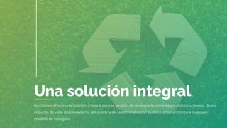 Una solución integral
Komtainer ofrece una solución integral para la gestión de la recogida de residuos sólidos urbanos, desde
el punto de vista del ciudadano, del gestor y de la administración pública, adaptándonos a cualquier
modelo de recogida.
 