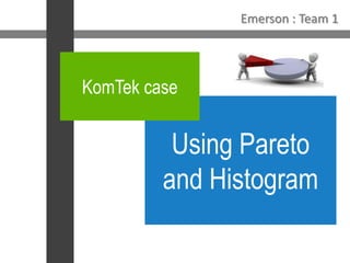 Emerson : Team 1 KomTek case  Using Pareto and Histogram 
