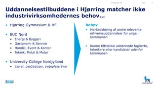 Uddannelsestilbuddene i Hjørring matcher ikke
industrivirksomhedernes behov…
• Hjørring Gymnasium & HF
• EUC Nord
• Energi & Byggeri
• Gastonomi & Service
• Handel, Event & Kontor
• Teknik, Metal & Motor
• University College Nordjylland
• Lærer, pædagoger, sygeplejersker
Behov
• Markedsføring af andre relevante
erhvervsuddannelser for unge i
kommunen
• Kunne tiltrække uddannede faglærte,
teknikere eller kandidater udenfor
kommunen
Presentation title Date 4
 