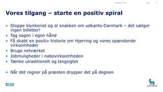 • Stoppe klynkeriet og al snakken om udkants-Danmark – det sælger
ingen billetter!
• Tag sagen i egen hånd
• Få skabt en positiv historie om Hjørring og vores spændende
virksomheder
• Bruge netværket
• Jobmuligheder i nabovirksomheden
• Tænke utraditionelt og langsigtet
• Når det regner på præsten drypper det på degnen
Vores tilgang – starte en positiv spiral
Presentation title Date 6
 