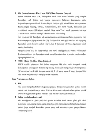 2. SIK (Semen Ionomer Kaca) atau GIC (Glass Ionomer Cement)
Semen ionomer kaca (SIK) merupakan salah satu bahan restorasi yang banyak
digunakan oleh dokter gigi karena mempunya beberapa keunggulan yaitu
preparasinya dapat minimal, ikatan dengan jaringan gigi secra khemis, melepas flour
dalam jangka panjang, estetiss, biokompatibel, daya larut rendah, translusen, dan
bersifat anti bakteri. SIK dibagi menjadi 3 tipe yaitu Tipe I untuk bahan perekat, tipe
II untuk bahan restorasi dan tipe III untuk basis atau lineing.
Dari produsen GC diproduksi ada yang digunakan untukrestoratif atau menumpat (fuji
9) biasanya pada gigi posterior dan (fuji 2) digunakan pada gigi anterior, ada jugayang
digunakan untuk fissure sealant (fuji7), fuji 1 keluaran GC bisa digunakan untuk
rooting dan lineing.
Pengaplikasian SIK ini sebelumnya kita harus menggunakan dentin conditioner,
dentin conditioner ini digunakan untuk menghilangkan sinar layer dan meningkatkan
tegangan permukaan.
3. RMGI (Resin Modified Glass Ionomer)
RMGI adalah gabungan dari bahan tumpatan SIK dan resin komposit untuk
mendapatkan keunggulan dari masing masing bahan dan mengurangi kekurangannya.
GC mengeluarkan RMGI dengan nama fuji 2 LC yang harus di sinari dengan light
cure untuk pengerasannya ada juga merk fitrebone.
Cara Pencampuran Bahan
1. SIK
Kita harus mengaduk bahan SIK pada papre pad dengan menggunakan spatula plastik
karena cara pengadukannya harus di tekan tekan maka digunakanlah spatula plastik
apabila menggunakan spatula stainless steel hasilnya kurang memuaskan
2. Bahan tambalan eksotermal
Kita menggunakan glass pad dan spatuls stainless steel karena glass pad akan
membantu ngengurangi panas yang dihasilkan oleh pencampuran bahan tumpatan dan
spatula juga menjadi konduktor panas yang baik contohnya pada pengaplikasian
semen seng fosfat

15

 