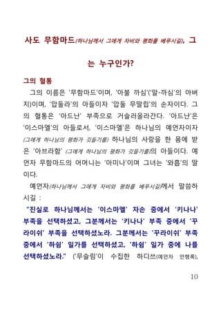 사도 무함마드(하나님께서        그에게 자비와 평화를 베푸시길) ,   그


              는 누구인가?

그의 혈통
 그의 이름은 ‘무함마드’이며, ‘아불 까심’(‘알-까심’의 아버
지)이며, ‘압둘라’의 아들이자 ‘압둘 무딸립’의 손자이다. 그
의 혈통은 ‘아드난’ 부족으로 거슬러올라간다. ‘아드난’은
‘이스마엘’의 아들로서, ‘이스마엘’은 하나님의 예언자이자
(그에게 하나님의 평화가 깃들기를) 하나님의 사랑을 한 몸에 받

은 ‘아브라함’ (그에게 하나님의 평화가 깃들기를)의 아들이다. 예
언자 무함마드의 어머니는 ‘아미나’이며 그녀는 ‘와흡’의 딸
이다.
 예언자(하나님께서 그에게 자비와 평화를 베푸시길)께서 말씀하
시길 :
“진실로 하나님께서는 ‘이스마엘’ 자손 중에서 ‘키나나’
부족을 선택하셨고, 그분께서는 ‘키나나’ 부족 중에서 ‘꾸
라이쉬’ 부족을 선택하셨노라. 그분께서는 ‘꾸라이쉬’ 부족
중에서 ‘하쉼’ 일가를 선택하셨고, ‘하쉼’ 일가 중에 나를
선택하셨노라.”   (‘무슬림’이    수집한   하디쓰(예언자   언행록),


                                           10
 