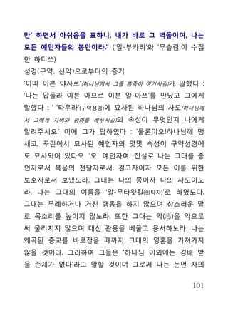만’ 하면서 아쉬움을 표하니, 내가 바로 그 벽돌이며, 나는
모든 예언자들의 봉인이라.” (‘알-부카리’와 ‘무슬림’이 수집
한 하디쓰)
성경(구약, 신약)으로부터의 증거
‘아따 이븐 야사르’(하나님께서 그를 흡족히 여기시길)가 말했다 :
‘나는 압둘라 이븐 아므르 이븐 알-아쓰’를 만났고 그에게
말했다 : ‘ ‘타우라’(구약성경)에 묘사된 하나님의 사도(하나님께
서 그에게 자비와 평화를 베푸시길)의 속성이 무엇인지 나에게

알려주시오.’ 이에 그가 답하였다 : ‘물론이오!하나님께 맹
세코, 꾸란에서 묘사된 예언자의 몇몇 속성이 구약성경에
도 묘사되어 있다오. ‘오! 예언자여. 진실로 나는 그대를 증
언자로서 복음의 전달자로서, 경고자이자 모든 이를 위한
보호자로서 보냈노라. 그대는 나의 종이자 나의 사도이노
라. 나는 그대의 이름을 ‘알-무타왓킬(의탁자)’로 하였도다.
그대는 무례하거나 거친 행동을 하지 않으며 상스러운 말
로 목소리를 높이지 않노라. 또한 그대는 악(惡)을 악으로
써 물리치지 않으며 대신 관용을 베풀고 용서하노라. 나는
왜곡된 종교를 바로잡을 때까지 그대의 영혼을 가져가지
않을 것이라. 그리하여 그들은 ‘하나님 이외에는 경배 받
을 존재가 없다’라고 말할 것이며 그로써 나는 눈먼 자의


                                  101
 