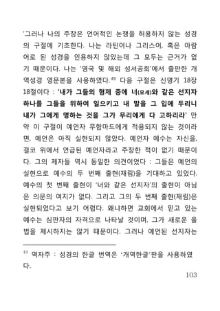 ‘그러나 나의 주장은 언어적인 논쟁을 허용하지 않는 성경
의 구절에 기초한다. 나는 라틴어나 그리스어, 혹은 아람
어로 된 성경을 인용하지 않았는데 그 모두는 근거가 없
기 때문이다. 나는 ‘영국 및 해외 성서공회’에서 출판한 개
역성경 영문본을 사용하였다. 49 다음 구절은 신명기 18장
18절이다 : ‘내가 그들의 형제 중에 너(모세)와 같은 선지자
하나를 그들을 위하여 일으키고 내 말을 그 입에 두리니
내가 그에게 명하는 것을 그가 무리에게 다 고하리라’ 만
약 이 구절이 예언자 무함마드에게 적용되지 않는 것이라
면, 예언은 아직 실현되지 않았다. 예언자 예수는 자신을,
결코 위에서 언급된 예언자라고 주장한 적이 없기 때문이
다. 그의 제자들 역시 동일한 의견이었다 : 그들은 예언의
실현으로 예수의 두 번째 출현(재림)을 기대하고 있었다.
예수의 첫 번째 출현이 ‘너와 같은 선지자’의 출현이 아님
은 의문의 여지가 없다. 그리고 그의 두 번째 출현(재림)은
실현되었다고 보기 어렵다. 왜냐하면 교회에서 믿고 있는
예수는 심판자의 자격으로 나타날 것이며, 그가 새로운 율
법을 제시하지는 않기 때문이다. 그러나 예언된 선지자는


49
     역자주 : 성경의 한글 번역은 ‘개역한글’판을 사용하였
다.
                                 103
 