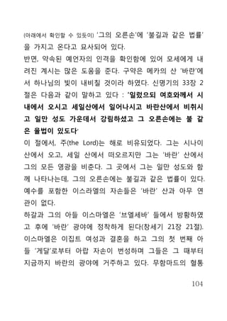 (아래에서 확인할 수 있듯이)   ‘그의 오른손’에 ‘불길과 같은 법률’
을 가지고 온다고 묘사되어 있다.
반면, 약속된 예언자의 인격을 확인함에 있어 모세에게 내
려진 계시는 많은 도움을 준다. 구약은 메카의 산 ‘바란’에
서 하나님의 빛이 내비칠 것이라 하였다. 신명기의 33장 2
절은 다음과 같이 말하고 있다 : ‘일렀으되 여호와께서 시
내에서 오시고 세일산에서 일어나시고 바란산에서 비취시
고 일만 성도 가운데서 강림하셨고 그 오른손에는 불 같
은 율법이 있도다‘
이 절에서, 주(the Lord)는 해로 비유되었다. 그는 시나이
산에서 오고, 세일 산에서 떠오르지만 그는 ‘바란’ 산에서
그의 모든 영광을 비춘다. 그 곳에서 그는 일만 성도와 함
께 나타나는데, 그의 오른손에는 불길과 같은 법률이 있다.
예수를 포함한 이스라엘의 자손들은 ‘바란’ 산과 아무 연
관이 없다.
하갈과 그의 아들 이스마엘은 ‘브엘세바’ 들에서 방황하였
고 후에 ‘바란’ 광야에 정착하게 된다(창세기 21장 21절).
이스마엘은 이집트 여성과 결혼을 하고 그의 첫 번째 아
들 ‘게달’로부터 아랍 자손이 번성하며 그들은 그 때부터
지금까지 바란의 광야에 거주하고 있다. 무함마드의 혈통


                                     104
 