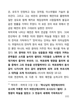 은, 모두가 인정하고 있는 것처럼, 이스마엘로 거슬러 올
라간다. 그리고 그는 바란의 광야에서 예언자로 출현하며
일만 성도와 함께 메카로 재입성하며 사람들에게 불길과
같은 법률을 가져다 주었다. 이 모든 것이 바로 위에서 언
급된 예언의 문자 그대로의 실현인 것이다!
하박국에 나타난 예언은 특히 언급할 가치가 있다. 그(바
란산에서 온 거룩한 자)의 영광이 하늘을 뒤덮고 땅은 그
의 찬미로 가득하다. 50 ‘찬미’라는 단어는 매우 의미심장하
다. 무함마드의 언어적 뜻이 바로 ‘찬미 받는 자’이다. 아랍
인 뿐만 아니라, 바란 광야의 거주민 역시 계시를 약속 받
았다. 10. 광야와 거기 있는 성읍들과 게달 사람의 거하는
촌락들은 소리를 높이라 셀라의 거민들은 노래하며 산 꼭
대기에서 즐거이 부르라. 11. 여호와께 영광을 돌리며 섬
들 중에서 그의 찬송을 선전할찌어다 12. 여호와께서 용사
같이 나가시며 전사 같이 분발하여 외쳐 크게 부르시며
그 대적을 크게 치시리로다. (이사야 제42장 10-12)
이와 연관하여, 또 다른 두 개의 예언을 논하고자 한다.


50
     역자주 : 하박국 3 장 3 절 : ‘하나님이 데만에서부터
오시며 거룩한 자가 바란산에서부터 오시도다 (셀라) 그
영광이 하늘을 덮었고 그 찬송이 세계에 가득하도다’
                                        105
 