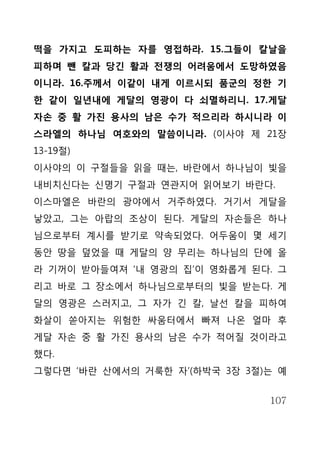 떡을 가지고 도피하는 자를 영접하라. 15.그들이 칼날을
피하며 뺀 칼과 당긴 활과 전쟁의 어려움에서 도망하였음
이니라. 16.주께서 이같이 내게 이르시되 품군의 정한 기
한 같이 일년내에 게달의 영광이 다 쇠멸하리니. 17.게달
자손 중 활 가진 용사의 남은 수가 적으리라 하시니라 이
스라엘의 하나님 여호와의 말씀이니라. (이사야 제 21장
13-19절)
이사야의 이 구절들을 읽을 때는, 바란에서 하나님이 빛을
내비치신다는 신명기 구절과 연관지어 읽어보기 바란다.
이스마엘은 바란의 광야에서 거주하였다. 거기서 게달을
낳았고, 그는 아랍의 조상이 된다. 게달의 자손들은 하나
님으로부터 계시를 받기로 약속되었다. 어두움이 몇 세기
동안 땅을 덮었을 때 게달의 양 무리는 하나님의 단에 올
라 기꺼이 받아들여져 ‘내 영광의 집’이 영화롭게 된다. 그
리고 바로 그 장소에서 하나님으로부터의 빛을 받는다. 게
달의 영광은 스러지고, 그 자가 긴 칼, 날선 칼을 피하여
화살이 쏟아지는 위험한 싸움터에서 빠져 나온 얼마 후
게달 자손 중 활 가진 용사의 남은 수가 적어질 것이라고
했다.
그렇다면 ‘바란 산에서의 거룩한 자’(하박국 3장 3절)는 예


                               107
 