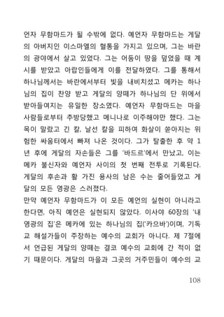 언자 무함마드가 될 수밖에 없다. 예언자 무함마드는 게달
의 아버지인 이스마엘의 혈통을 가지고 있으며, 그는 바란
의 광야에서 살고 있었다. 그는 어둠이 땅을 덮었을 때 계
시를 받았고 아랍인들에게 이를 전달하였다. 그를 통해서
하나님께서는 바란에서부터 빛을 내비치셨고 메카는 하나
님의 집이 찬양 받고 게달의 양떼가 하나님의 단 위에서
받아들여지는 유일한 장소였다. 예언자 무함마드는 마을
사람들로부터 추방당했고 메니나로 이주해야만 했다. 그는
목이 말랐고 긴 칼, 날선 칼을 피하여 화살이 쏟아지는 위
험한 싸움터에서 빠져 나온 것이다. 그가 탈출한 후 약 1
년 후에 게달의 자손들은 그를 ‘바드르’에서 만났고, 이는
메카 불신자와 예언자 사이의 첫 번째 전투로 기록된다.
게달의 후손과 활 가진 용사의 남은 수는 줄어들었고 게
달의 모든 영광은 스러졌다.
만약 예언자 무함마드가 이 모든 예언의 실현이 아니라고
한다면, 아직 예언은 실현되지 않았다. 이사야 60장의 ‘내
영광의 집’은 메카에 있는 하나님의 집(‘카으바’)이며, 기독
교 해설가들이 주장하는 예수의 교회가 아니다. 제 7절에
서 언급된 게달의 양떼는 결코 예수의 교회에 간 적이 없
기 때문이다. 게달의 마을과 그곳의 거주민들이 예수의 교


                               108
 