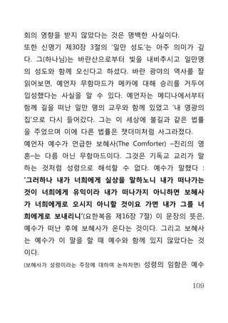 회의 영향을 받지 않았다는 것은 명백한 사실이다.
또한 신명기 제30장 3절의 ‘일만 성도’는 아주 의미가 깊
다. 그(하나님)는 바란산으로부터 빛을 내비추시고 일만명
의 성도와 함께 오신다고 하셨다. 바란 광야의 역사를 잘
읽어보면, 예언자 무함마드가 메카에 대해 승리를 거두어
입성했다는 사실을 알 수 있다. 예언자는 메디나에서부터
함께 길을 떠난 일만 명의 교우와 함께 있었고 ‘내 영광의
집’으로 다시 들어갔다. 그는 이 세상에 불길과 같은 법률
을 주었으며 이에 다른 법률은 잿더미처럼 사그라졌다.
예언자 예수가 언급한 보혜사(The Comforter) –진리의 영
혼–는 다름 아닌 무함마드이다. 그것은 기독교 교리가 말
하는 것처럼 성령으로 해석할 수 없다. 예수가 말했다 :
‘그러하나 내가 너희에게 실상을 말하노니 내가 떠나가는
것이 너희에게 유익이라 내가 떠나가지 아니하면 보혜사
가 너희에게로 오시지 아니할 것이요 가면 내가 그를 너
희에게로 보내리니’(요한복음 제16장 7절) 이 문장의 뜻은,
예수가 떠난 후에 보혜사가 온다는 것이다. 그리고 보혜사
는 예수가 이 말을 할 때 예수와 함께 있지 않았다는 것
이다.
(보혜사가 성령이라는 주장에 대하여 논하자면)   성령의 임함은 예수


                                    109
 