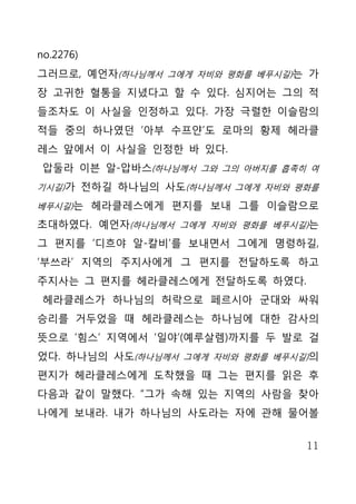 no.2276)
그러므로, 예언자(하나님께서 그에게 자비와 평화를 베푸시길)는 가
장 고귀한 혈통을 지녔다고 할 수 있다. 심지어는 그의 적
들조차도 이 사실을 인정하고 있다. 가장 극렬한 이슬람의
적들 중의 하나였던 ‘아부 수프얀’도 로마의 황제 헤라클
레스 앞에서 이 사실을 인정한 바 있다.
 압둘라 이븐 알-압바스(하나님께서 그와 그의 아버지를 흡족히 여
기시길)가 전하길 하나님의 사도(하나님께서 그에게 자비와 평화를

베푸시길)는 헤라클레스에게 편지를 보내 그를 이슬람으로

초대하였다. 예언자(하나님께서 그에게 자비와 평화를 베푸시길)는
그 편지를 ‘디흐야 알-칼비’를 보내면서 그에게 명령하길,
‘부쓰라’ 지역의 주지사에게 그 편지를 전달하도록 하고
주지사는 그 편지를 헤라클레스에게 전달하도록 하였다.
 헤라클레스가 하나님의 허락으로 페르시아 군대와 싸워
승리를 거두었을 때 헤라클레스는 하나님에 대한 감사의
뜻으로 ‘힘스’ 지역에서 ‘일야’(예루살렘)까지를 두 발로 걸
었다. 하나님의 사도(하나님께서 그에게 자비와 평화를 베푸시길)의
편지가 헤라클레스에게 도착했을 때 그는 편지를 읽은 후
다음과 같이 말했다. “그가 속해 있는 지역의 사람을 찾아
나에게 보내라. 내가 하나님의 사도라는 자에 관해 물어볼


                                  11
 