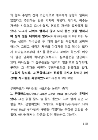 의 임무 수행의 전제 조건이므로 예수에게 성령이 임하지
않았다고 추정하는 것은 억지에 가깝다. 게다가, 예수는
자신을 사람으로 묘사하였지, 영으로 자신을 묘사하지 않
았다. ‘…그가 자의로 말하지 않고 오직 듣는 것을 말하시
며 장래 일을 너희에게 알리시리라’(요한복음      제 16장 13절)   우
리는 성령과 하나님을 두 개의 분리된 독립체로 보아야
하는가, 그리고 성령은 자신의 이야기를 하고 예수는 또다
시 하나님으로부터 계시를 듣는다고 보아야 하는가? 예수
의 말은 명확히 하나님으로부터의 심부름꾼을 언급하고
있다. 하나님은 그 심부름꾼을 ‘진리의 영혼’으로 칭하시며,
꾸란은 그 존재를 예언자 무함마드라고 언급하고 있다.
“그렇지 않노라. 그(무함마드)는 진리를 가지고 왔으며 (이
전의) 사도들을 확증하였노라.”   (꾸란 제 37장 37절)



무함마드가 하나님의 사도라는 논리적 증거
1. 무함마드(하나님께서 그에게 자비와 평화를 베푸시길) 는 문맹이
었다. 그는 읽을 줄도 쓸 줄도 몰랐다. 그와 함께 있던 사
람들 역시 문맹이었다. 그러므로 무함마드(하나님께서 그에게
자비와 평화를 베푸시길)가 꾸란을 적었다는 주장은 성립될 수

없다. 하나님께서는 다음과 같이 말씀하고 계신다.


                                       110
 