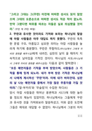 “그리고 그대는 그(꾸란) 이전에 어떠한 성서도 읽지 않았
으며 그대의 오른손으로 어떠한 성서도 적은 적이 없노라.
만약 그랬다면 허위를 따르는 자들은 실로 의심했을 것이
라.”   (꾸란 제 29장 48절)

2. 꾸란과 유사한 것이라도 가져와 보라는 하나님의 말씀
에 아랍 사람들은 아무 대답도 하지 못했다. 꾸란의 독특
한 문법 구조, 아름답고 심오한 의미는 아랍 사람들을 놀
라게 하기에 충분했다. 꾸란은 무함마드(하나님께서 그에게 자
비와 평화를 베푸시길)에게 내려진, 심판의 날이 올 때까지 지

속적으로 남아있을 기적인 것이다. 하나님의 사도(하나님께
서 그에게 자비와 평화를 베푸시길)는 다음과 같이 말하였다 :

“모든 예언자들은 기적을 부여 받았으며, 사람들은 그 기
적을 통해 믿게 되노라. 내가 부여 받은 기적은 하나님께
서 나에게 계시하신 ‘꾸란’이라. 이에 내가 바라건대, 심판
의 날 나는 예언자들 중에서 가장 많은 추종자를 가질 것
이라.” (‘알-부카리’와 ‘무슬림’이 수집한 하디쓰)
당시 아랍 사람들은 뛰어난 웅변력과 시(詩)에 대한 놀라
울 정도의 재능이 있었지만, 하나님께서는 그들에게 꾸란
과 유사한 것을 가져와보라 말씀하셨고, 이와 같은 도전에
그들은 제대로 대답할 수 없었다. 하나님께서 그분의 마지


                                 111
 