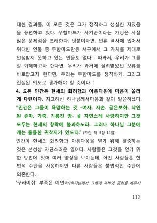대한 결과물, 이 모든 것은 그가 정직하고 성실한 자였음
을 웅변하고 있다. 무함마드가 사기꾼이라는 가정은 사실
많은 문제점을 초래한다. 덧붙이자면, 인류 역사에 있어서
위대한 인물 중 무함마드만큼 서구에서 그 가치를 제대로
인정받지 못하고 있는 인물도 없다… 따라서, 우리가 그를
잘 이해하고자 한다면, 우리가 과거에 물려받았던 오류를
바로잡고자 한다면, 우리는 무함마드를 정직하게, 그리고
진실된 의도로 평가해야 할 것이다…’
4. 모든 인간은 현세의 화려함과 아름다움에 마음이 쏠리
게 마련이다. 지고하신 하나님께서다음과 같이 말씀하셨다.
“인간은 그들이 욕망하는 것 -여자, 자손, 금은보화, 낙인
된 준마, 가축, 기름진 땅- 을 자연스레 사랑하지만 그것
모두는 현세의 향락에 불과하노라. 그러나 하나님 그분에
게는 훌륭한 귀착지가 있도다.”   (꾸란 제 3장 14절)

인간이 현세의 화려함과 아름다움을 얻기 위해 열중하는
것은 본성상 자연스러운 일이다. 사람들은 그것을 얻기 위
한 방법에 있어 여러 양상을 보이는데, 어떤 사람들은 합
법적 수단을 사용하지만 다른 사람들은 불법적인 수단에
의존한다.
‘꾸라이쉬’ 부족은 예언자(하나님께서 그에게 자비와 평화를 베푸시


                                    113
 