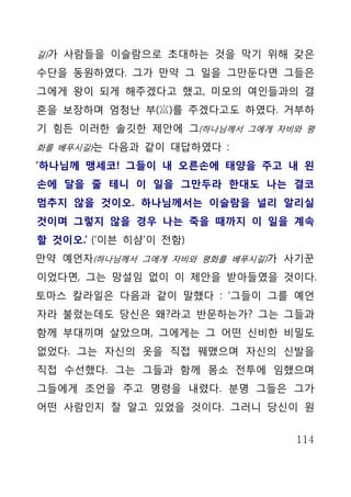 길)가 사람들을 이슬람으로 초대하는 것을 막기 위해 갖은

수단을 동원하였다. 그가 만약 그 일을 그만둔다면 그들은
그에게 왕이 되게 해주겠다고 했고, 미모의 여인들과의 결
혼을 보장하며 엄청난 부(富)를 주겠다고도 하였다. 거부하
기 힘든 이러한 솔깃한 제안에 그(하나님께서 그에게 자비와 평
화를 베푸시길)는 다음과 같이 대답하였다 :

‘하나님께 맹세코! 그들이 내 오른손에 태양을 주고 내 왼
손에 달을 줄 테니 이 일을 그만두라 한대도 나는 결코
멈추지 않을 것이오. 하나님께서는 이슬람을 널리 알리실
것이며 그렇지 않을 경우 나는 죽을 때까지 이 일을 계속
할 것이오.’ (‘이븐 히샴’이 전함)
만약 예언자(하나님께서 그에게 자비와 평화를 베푸시길)가 사기꾼
이었다면, 그는 망설임 없이 이 제안을 받아들였을 것이다.
토마스 칼라일은 다음과 같이 말했다 : ‘그들이 그를 예언
자라 불렀는데도 당신은 왜?라고 반문하는가? 그는 그들과
함께 부대끼며 살았으며, 그에게는 그 어떤 신비한 비밀도
없었다. 그는 자신의 옷을 직접 꿰맸으며 자신의 신발을
직접 수선했다. 그는 그들과 함께 몸소 전투에 임했으며
그들에게 조언을 주고 명령을 내렸다. 분명 그들은 그가
어떤 사람인지 잘 알고 있었을 것이다. 그러니 당신이 원


                                114
 